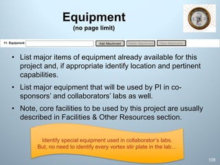 Equipment
(no page limit)
• List major items of equipment already available for this
project and, if appropriate identify location and pertinent
capabilities.
• List major equipment that will be used by PI in co-
sponsors’ and collaborators’ labs as well.
• Note, core facilities to be used by this project are usually
described in Facilities & Other Resources section.
109
Identify special equipment used in collaborator’s labs.
But, no need to identify every vortex stir plate in the lab…
 