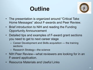 Outline
• The presentation is organized around “Critical Take
Home Messages” about F-awards and Peer Review.
• Brief introduction to NIH and reading the Funding
Opportunity Announcement
• Detailed tips and examples of F-award grant sections
you need to get to next career stage
– Career Development and Skills acquisition — the training
sections
– Research Strategy—the science
• NIH Peer Review—what reviewers are looking for in an
F-award application.
• Resource Materials and Useful Links
11
 