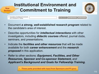 Institutional Environment and
Commitment to Training
• Document a strong, well-established research program related to
the candidate's area of interest.
• Describe opportunities for intellectual interactions with other
investigators, including didactic courses offered, journal clubs,
seminars, and presentations.
• Indicate the facilities and other resources that will be made
available for both career enhancement and the research
proposed in this application.
• Refer to other sections: Equipment, Facilities, and Other
Resources, Sponsor and Co-sponsor Statement, and
Applicant’s Background and Goals for Fellowship Training.
110
New
Section
• These parts provided with input from Sponsors and PI (you)
 