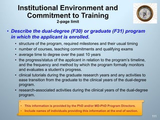 Institutional Environment and
Commitment to Training
2-page limit
• Describe the dual-degree (F30) or graduate (F31) program
in which the applicant is enrolled.
• structure of the program, required milestones and their usual timing
• number of courses, teaching commitments and qualifying exams
• average time to degree over the past 10 years
• the progress/status of the applicant in relation to the program’s timeline,
and the frequency and method by which the program formally monitors
and evaluates a student’s progress.
• clinical tutorials during the graduate research years and any activities to
ease transition from the graduate to the clinical years of the dual-degree
program.
• research-associated activities during the clinical years of the dual-degree
program.
111
• This information is provided by the PhD and/or MD-PhD Program Directors.
• Include names of individuals providing this information at the end of section.
 