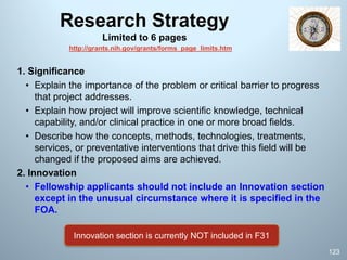 Research Strategy
Limited to 6 pages
1. Significance
• Explain the importance of the problem or critical barrier to progress
that project addresses.
• Explain how project will improve scientific knowledge, technical
capability, and/or clinical practice in one or more broad fields.
• Describe how the concepts, methods, technologies, treatments,
services, or preventative interventions that drive this field will be
changed if the proposed aims are achieved.
2. Innovation
• Fellowship applicants should not include an Innovation section
except in the unusual circumstance where it is specified in the
FOA.
123
Innovation section is currently NOT included in F31
http://grants.nih.gov/grants/forms_page_limits.htm
 