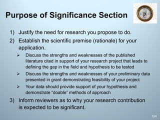Purpose of Significance Section
1) Justify the need for research you propose to do.
2) Establish the scientific premise (rationale) for your
application.
Ø Discuss the strengths and weaknesses of the published
literature cited in support of your research project that leads to
defining the gap in the field and hypothesis to be tested
Ø Discuss the strengths and weaknesses of your preliminary data
presented in grant demonstrating feasibility of your project
Ø Your data should provide support of your hypothesis and
demonstrate “doable” methods of approach
3) Inform reviewers as to why your research contribution
is expected to be significant.
124
 