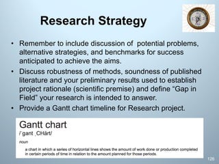 Research Strategy
• Remember to include discussion of potential problems,
alternative strategies, and benchmarks for success
anticipated to achieve the aims.
• Discuss robustness of methods, soundness of published
literature and your preliminary results used to establish
project rationale (scientific premise) and define “Gap in
Field” your research is intended to answer.
• Provide a Gantt chart timeline for Research project.
126
 