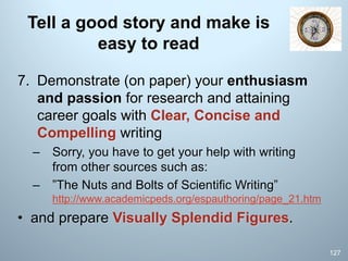 Tell a good story and make is
easy to read
7. Demonstrate (on paper) your enthusiasm
and passion for research and attaining
career goals with Clear, Concise and
Compelling writing
– Sorry, you have to get your help with writing
from other sources such as:
– ”The Nuts and Bolts of Scientific Writing”
http://www.academicpeds.org/espauthoring/page_21.htm
• and prepare Visually Splendid Figures.
127
 