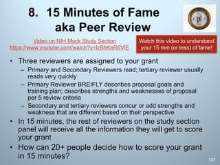 8. 15 Minutes of Fame
aka Peer Review
• Three reviewers are assigned to your grant
– Primary and Secondary Reviewers read; tertiary reviewer usually
reads very quickly
– Primary Reviewer BREIFLY describes proposal goals and
training plan; describes strengths and weaknesses of proposal
per 5 review criteria
– Secondary and tertiary reviewers concur or add strengths and
weakness that are different based on their perspective
• In 15 minutes, the rest of reviewers on the study section
panel will receive all the information they will get to score
your grant
• How can 20+ people decide how to score your grant
in 15 minutes? 137
Video on NIH Mock Study Section
https://www.youtube.com/watch?v=lzBhKeR6VIE
Watch this video to understand
your 15 min (or less) of fame!
 