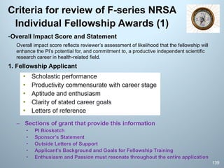 Criteria for review of F-series NRSA
Individual Fellowship Awards (1)
-Overall Impact Score and Statement
Overall impact score reflects reviewer’s assessment of likelihood that the fellowship will
enhance the PI’s potential for, and commitment to, a productive independent scientific
research career in health-related field.
1. Fellowship Applicant
– Sections of grant that provide this information
• PI Biosketch
• Sponsor’s Statement
• Outside Letters of Support
• Applicant’s Background and Goals for Fellowship Training
• Enthusiasm and Passion must resonate throughout the entire application
139
 