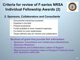 Criteria for review of F-series NRSA
Individual Fellowship Awards (2)
2. Sponsors, Collaborators and Consultants
– Sections of grant that provide this information
• Sponsors, Consultants and Collaborators Biosketches
• Sponsors Statement
• Consultants and Collaborators Letters of Support
• May be found in Outside Letters of Support if referees know
your sponsors really well
140
 