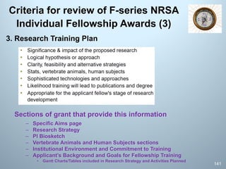 Criteria for review of F-series NRSA
Individual Fellowship Awards (3)
3. Research Training Plan
Sections of grant that provide this information
– Specific Aims page
– Research Strategy
– PI Biosketch
– Vertebrate Animals and Human Subjects sections
– Institutional Environment and Commitment to Training
– Applicant’s Background and Goals for Fellowship Training
• Gantt Charts/Tables included in Research Strategy and Activities Planned
141
 