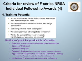 Criteria for review of F-series NRSA
Individual Fellowship Awards (4)
4. Training Potential
Sections of grant that provide this information
– Sponsors, Consultants and Collaborators Biosketches
– Sponsors’ Statement
– Specific Aims page
– Research Strategy (Gantt Chart/Table included in Research Strategy)
– Applicant’s Background and Goals for Fellowship Training
• Gantt Chart/Table included in Activities Planned (section C)
– Institutional Environment & Commitment to Training 142
 