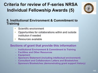 Criteria for review of F-series NRSA
Individual Fellowship Awards (5)
5. Institutional Environment & Commitment to
Training
Sections of grant that provide this information
– Institutional Environment & Commitment to Training
– Facilities and Other Resources
– Equipment
– Sponsors Statement (including intellectual environment)
– Consultant and Collaborators Letters and Biosketches
– Sponsors Biosketches (demonstrating grant support history)
143
 