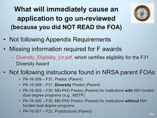 What will immediately cause an
application to go un-reviewed
(because you did NOT READ the FOA)
• Not following Appendix Requirements
• Missing information required for F awards
– Diversity_Eligibility_Ltr.pdf, which certifies eligibility for the F31
Diversity Award
• Not following instructions found in NRSA parent FOAs
• PA-16-309 – F31, Predoc (Parent)
• PA-16-308 – F31, Diversity Predoc (Parent)
• PA-16-305 – F30, MD-PhD Predoc (Parent) for institutions with NIH funded
dual degree programs (e.g., MSTP)
• PA-16-306 – F30, MD-PhD Predoc (Parent) for institutions without NIH
funded dual degree programs
• PA-16-307 – F32, Postdoctoral (Parent)
144
 