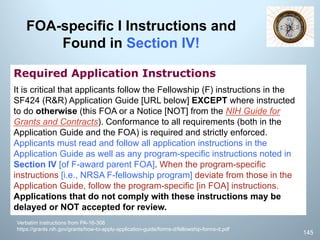 FOA-specific I Instructions and
Found in Section IV!
Required Application Instructions
It is critical that applicants follow the Fellowship (F) instructions in the
SF424 (R&R) Application Guide [URL below] EXCEPT where instructed
to do otherwise (this FOA or a Notice [NOT] from the NIH Guide for
Grants and Contracts). Conformance to all requirements (both in the
Application Guide and the FOA) is required and strictly enforced.
Applicants must read and follow all application instructions in the
Application Guide as well as any program-specific instructions noted in
Section IV [of F-award parent FOA]. When the program-specific
instructions [i.e., NRSA F-fellowship program] deviate from those in the
Application Guide, follow the program-specific [in FOA] instructions.
Applications that do not comply with these instructions may be
delayed or NOT accepted for review.
Verbatim instructions from PA-16-308
https://grants.nih.gov/grants/how-to-apply-application-guide/forms-d/fellowship-forms-d.pdf
145
 