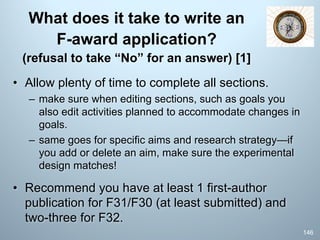 What does it take to write an
F-award application?
(refusal to take “No” for an answer) [1]
• Allow plenty of time to complete all sections.
– make sure when editing sections, such as goals you
also edit activities planned to accommodate changes in
goals.
– same goes for specific aims and research strategy—if
you add or delete an aim, make sure the experimental
design matches!
• Recommend you have at least 1 first-author
publication for F31/F30 (at least submitted) and
two-three for F32.
146
 