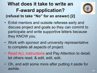 What does it take to write an
F-award application?
(refusal to take “No” for an answer) [2]
• Enlist mentors and outside referees early and
discuss project and goals so they can commit to
participate and write supportive letters because
they KNOW you.
• Work with sponsor and university representative
to complete all aspects of project.
• Read ALL instructions and Pay Attention to detail;
let others read, & edit, edit, edit.
• Oh, and edit some more after putting it aside for
awhile. 147
 