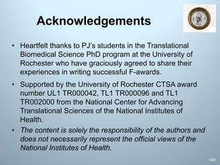 Acknowledgements
• Heartfelt thanks to PJ’s students in the Translational
Biomedical Science PhD program at the University of
Rochester who have graciously agreed to share their
experiences in writing successful F-awards.
• Supported by the University of Rochester CTSA award
number UL1 TR000042, TL1 TR000096 and TL1
TR002000 from the National Center for Advancing
Translational Sciences of the National Institutes of
Health.
• The content is solely the responsibility of the authors and
does not necessarily represent the official views of the
National Institutes of Health.
149
 