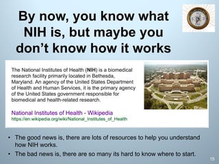 By now, you know what
NIH is, but maybe you
don’t know how it works
15
• The good news is, there are lots of resources to help you understand
how NIH works.
• The bad news is, there are so many its hard to know where to start.
 