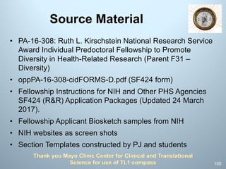 Source Material
• PA-16-308: Ruth L. Kirschstein National Research Service
Award Individual Predoctoral Fellowship to Promote
Diversity in Health-Related Research (Parent F31 –
Diversity)
• oppPA-16-308-cidFORMS-D.pdf (SF424 form)
• Fellowship Instructions for NIH and Other PHS Agencies
SF424 (R&R) Application Packages (Updated 24 March
2017).
• Fellowship Applicant Biosketch samples from NIH
• NIH websites as screen shots
• Section Templates constructed by PJ and students
150
 