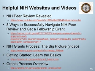 Helpful NIH Websites and Videos
• NIH Peer Review Revealed
– https://www.youtube.com/watch?v=fBDxI6l4dOA&feature=youtu.be
• 8 Ways to Successfully Navigate NIH Peer
Review and Get a Fellowship Grant
– https://nexus.od.nih.gov/all/2017/02/03/new-peer-review-videos-for-
applicants-and-
reviewers/?utm_source=nexus&utm_medium=email&utm_content=nihu
pdate&utm_campaign=jan17
• NIH Grants Process: The Big Picture (video)
– https://www.youtube.com/watch?v=rNwsg_PR90w
• Getting Started: Learn the Basics
– https://grants.nih.gov/grants/grant_basics.htm
• Grants Process Overview
– https://grants.nih.gov/grants/grants_process.htm 152
 