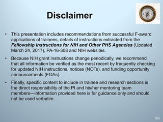 Disclaimer
• This presentation includes recommendations from successful F-award
applications of trainees, details of instructions extracted from the
Fellowship Instructions for NIH and Other PHS Agencies (Updated
March 24, 2017), PA-16-308 and NIH websites.
• Because NIH grant instructions change periodically, we recommend
that all information be verified as the most recent by frequently checking
for updated NIH instructions, notices (NOTs), and funding opportunity
announcements (FOAs).
• Finally, specific content to include in trainee and research sections is
the direct responsibility of the PI and his/her mentoring team
members—information provided here is for guidance only and should
not be used verbatim.
153
 