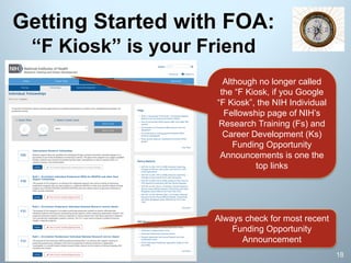 Getting Started with FOA:
“F Kiosk” is your Friend
18
Always check for most recent
Funding Opportunity
Announcement
Although no longer called
the “F Kiosk, if you Google
“F Kiosk”, the NIH Individual
Fellowship page of NIH’s
Research Training (Fs) and
Career Development (Ks)
Funding Opportunity
Announcements is one the
top links
 