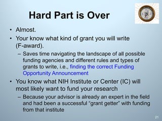 Hard Part is Over
• Almost.
• Your know what kind of grant you will write
(F-award).
– Saves time navigating the landscape of all possible
funding agencies and different rules and types of
grants to write, i.e., finding the correct Funding
Opportunity Announcement
• You know what NIH Institute or Center (IC) will
most likely want to fund your research
– Because your advisor is already an expert in the field
and had been a successful “grant getter” with funding
from that institute
21
 