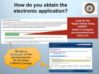 How do you obtain the
electronic application?
25
Look for the
“Apply Online Using
ASSIST”
button in program
announcement and
click on it
OR click on
Grants.gov in FOA
and download the
SF 424 Adobe
FORMS-D package
 