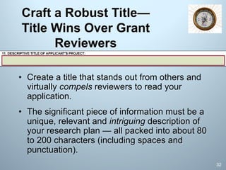 Craft a Robust Title—
Title Wins Over Grant
Reviewers
• Create a title that stands out from others and
virtually compels reviewers to read your
application.
• The significant piece of information must be a
unique, relevant and intriguing description of
your research plan — all packed into about 80
to 200 characters (including spaces and
punctuation).
32
 