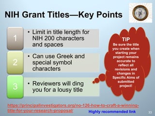 • Limit in title length for
NIH 200 characters
and spaces
1
• Can use Greek and
special symbol
characters
2
• Reviewers will ding
you for a lousy title3
NIH Grant Titles—Key Points
https://principalinvestigators.org/no-126-how-to-craft-a-winning-
title-for-your-research-proposal/ 33
TIP
Be sure the title
you create when
starting your
project remains
accurate to
reflect all
revisions and
changes in
Specific Aims of
submitted
project!
Highly recommended link
 