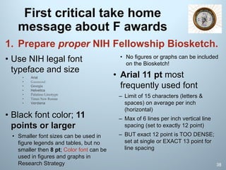 First critical take home
message about F awards
1. Prepare proper NIH Fellowship Biosketch.
• Use NIH legal font
typeface and size
• Arial
• Garamond
• Georgia
• Helvetica
• Palatino Linotype
• Times New Roman
• Verdana
• Black font color; 11
points or larger
• Smaller font sizes can be used in
figure legends and tables, but no
smaller then 8 pt; Color font can be
used in figures and graphs in
Research Strategy
• No figures or graphs can be included
on the Biosketch!
• Arial 11 pt most
frequently used font
– Limit of 15 characters (letters &
spaces) on average per inch
(horizontal)
– Max of 6 lines per inch vertical line
spacing (set to exactly 12 point)
– BUT exact 12 point is TOO DENSE;
set at single or EXACT 13 point for
line spacing
38
 