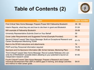 Table of Contents (2)
Topic Slide number
First Critical Take Home Message: Prepare Proper NIH Fellowship Biosketch 38 - 50
Interim Reports, what they are and how to cite them in grant and Biosketch 51-54
NIH example of Fellowship Biosketch 55-58
University Representative Submits Grant on Your Behalf 59
Cover Letter Requirements and Suggested Format (Example Provided) 60
Second Critical F-award Take Home Message: Build an Exceptional Research and
Career Development Mentoring TEAM
61-73
Back to the SF424 instructions and attachments 74
PD/PI and Key Personnel information required 75-76
Sponsors and Co-Sponsors Information ($$, former trainees, Mentoring Plan) 77-80
Third Critical F-award Take Home Message: Recruit outside Referees who can
write the STRONGEST possible letters attesting to your potential to launch an
independent research career
81-83
Fourth Critical F-award Take Home Message: Prepare a Research and Career
Individual Development Plan (IDP) to define gaps in training, and design activities
and metrics to meet career goals
84-91
4
 