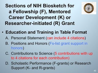 Sections of NIH Biosketch for
a Fellowship (F), Mentored
Career Development (K) or
Researcher-initiated (R) Grant
• Education and Training in Table Format
A. Personal Statement (can include 4 citations)
B. Positions and Honors (Fs-list grant support in
honors)
C. Contributions to Science (5 contributions with up
to 4 citations for each contribution)
D. Scholastic Performance (F-grants) or Research
Support (K- and R-grants)
40
 