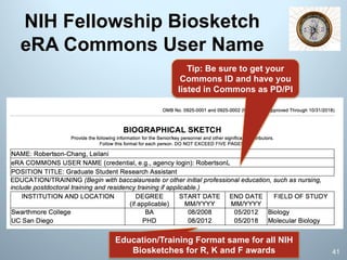 NIH Fellowship Biosketch
eRA Commons User Name
Tip: Be sure to get your
Commons ID and have you
listed in Commons as PD/PI
Education/Training Format same for all NIH
Biosketches for R, K and F awards 41
 