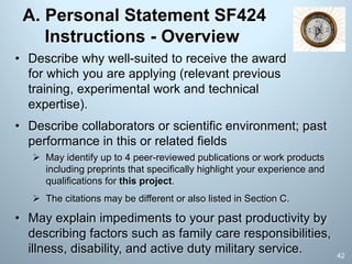 A. Personal Statement SF424
Instructions - Overview
• Describe collaborators or scientific environment; past
performance in this or related fields
Ø May identify up to 4 peer-reviewed publications or work products
including preprints that specifically highlight your experience and
qualifications for this project.
Ø The citations may be different or also listed in Section C.
• May explain impediments to your past productivity by
describing factors such as family care responsibilities,
illness, disability, and active duty military service.
• Describe why well-suited to receive the award
for which you are applying (relevant previous
training, experimental work and technical
expertise).
42
 