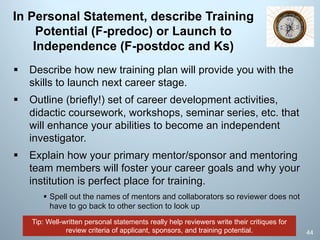 Tip: Well-written personal statements really help reviewers write their critiques for
review criteria of applicant, sponsors, and training potential.
In Personal Statement, describe Training
Potential (F-predoc) or Launch to
Independence (F-postdoc and Ks)
§ Describe how new training plan will provide you with the
skills to launch next career stage.
§ Outline (briefly!) set of career development activities,
didactic coursework, workshops, seminar series, etc. that
will enhance your abilities to become an independent
investigator.
§ Explain how your primary mentor/sponsor and mentoring
team members will foster your career goals and why your
institution is perfect place for training.
§ Spell out the names of mentors and collaborators so reviewer does not
have to go back to other section to look up
44
 
