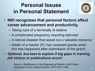 Personal Issues
in Personal Statement
• NIH recognizes that personal factors affect
career advancement and productivity.
– Taking care of a terminally ill relative
– A complicated pregnancy requiring bed-rest
– A natural disaster that wiped out a valuable resource
– Death of a mentor (PJ has reviewed grants when
this has happened after submission of the grant)
• Optional, but best to explain if big gaps in training,
job history or publications occur!
Source—Modification of the Biographical Sketch in NIH Grant
Application Forms. Notice Number: NOT-OD-11-045
47
 