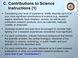 C. Contributions to Science
Instructions (1)
§ Considering your level of experience, briefly describe up to 5 of
your most significant contributions to science (e.g., research
papers, abstracts, book chapters, reviews, as well as non-
publication research products, such as materials, methods,
models, or protocols).
§ Graduate students and post-docs encouraged to consider high-
lighting 2 or 3 research experiences considered most significant.
§ For each contribution, indicate historical background that frames
the scientific problem; the central finding(s); relevance of the
finding(s) to science, technology, or public health; and your
specific role in the described work.
§ For each contribution, you may reference up to 4 peer-reviewed
publications or other non-publication research products—no
more than 4 per ”Contribution”!
49
 