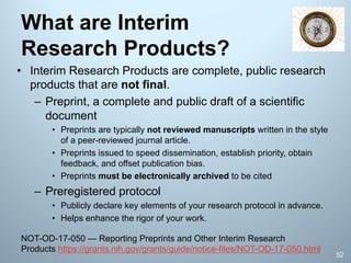 What are Interim
Research Products?
• Interim Research Products are complete, public research
products that are not final.
– Preprint, a complete and public draft of a scientific
document
• Preprints are typically not reviewed manuscripts written in the style
of a peer-reviewed journal article.
• Preprints issued to speed dissemination, establish priority, obtain
feedback, and offset publication bias.
• Preprints must be electronically archived to be cited
– Preregistered protocol
• Publicly declare key elements of your research protocol in advance.
• Helps enhance the rigor of your work.
52
NOT-OD-17-050 — Reporting Preprints and Other Interim Research
Products https://grants.nih.gov/grants/guide/notice-files/NOT-OD-17-050.html
 