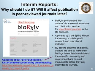 Interim Reports:
Why should I do it? Will it affect publication
in peer-reviewed journals later?
53
http://biorxiv.org
• bioRxiv (pronounced "bio-
archive") is a free online archive
and distribution service
for unpublished preprints in the
life sciences.
• Operated by Cold Spring Harbor
Laboratory, a not-for-profit
research and educational
institution.
• By posting preprints on bioRxiv,
authors are able to make their
findings immediately available to
the scientific community and
receive feedback on draft
manuscripts before they are
submitted to journals.
Concerns about “prior publication.”
List of academic journals by preprint policy:
https://en.wikipedia.org/wiki/List_of_academic_jo
urnals_by_preprint_policy
 