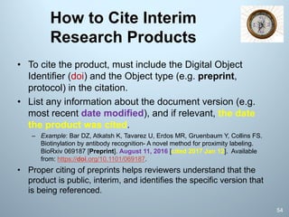 How to Cite Interim
Research Products
• To cite the product, must include the Digital Object
Identifier (doi) and the Object type (e.g. preprint,
protocol) in the citation.
• List any information about the document version (e.g.
most recent date modified), and if relevant, the date
the product was cited.
– Example: Bar DZ, Atkatsh K, Tavarez U, Erdos MR, Gruenbaum Y, Collins FS.
Biotinylation by antibody recognition- A novel method for proximity labeling.
BioRxiv 069187 [Preprint]. August 11, 2016 [cited 2017 Jan 12]. Available
from: https://doi.org/10.1101/069187.
• Proper citing of preprints helps reviewers understand that the
product is public, interim, and identifies the specific version that
is being referenced.
54
 