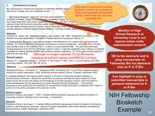 Can highlight in prep or
submitted manuscripts in
personal statement on K
or R Bio
Mention of High
School Research at
University Level is not
typical unless really
sophisticated research
OK to list abstracts and in
prep manuscripts on
Fellowship Bio but abstracts
only on K or R Bio
NIH Fellowship
Biosketch
Example
Although no longer required, PJ recommends
including all authors names and PMCID numbers
55
Why does PJ recommend including
all authors names? As a reviewer of
100s of training/career development
grants, I want to see who you have
published with!
 