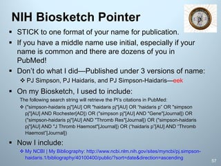 § STICK to one format of your name for publication.
§ If you have a middle name use initial, especially if your
name is common and there are dozens of you in
PubMed!
§ Don’t do what I did—Published under 3 versions of name:
v PJ Simpson, PJ Haidaris, and PJ Simpson-Haidaris—eek
§ On my Biosketch, I used to include:
The following search string will retrieve the PI’s citations in PubMed:
v ("simpson-haidaris pj"[AU] OR "haidaris pj"[AU] OR “haidaris p” OR "simpson
pj"[AU] AND Rochester[AD]) OR ("simpson pj"[AU] AND "Gene"[Journal]) OR
("simpson-haidaris pj"[AU] AND "Thromb Res"[Journal]) OR ("simpson-haidaris
pj"[AU] AND "J Thromb Haemost"[Journal]) OR (“haidaris p”[AU] AND “Thromb
Haemost”[Journal])
§ Now I include:
v My NCBI | My Bibliography: http://www.ncbi.nlm.nih.gov/sites/myncbi/pj.simpson-
haidaris.1/bibliography/40100400/public/?sort=date&direction=ascending
NIH Biosketch Pointer
57
 