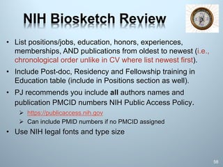 NIH Biosketch Review
• List positions/jobs, education, honors, experiences,
memberships, AND publications from oldest to newest (i.e.,
chronological order unlike in CV where list newest first).
• Include Post-doc, Residency and Fellowship training in
Education table (include in Positions section as well).
• PJ recommends you include all authors names and
publication PMCID numbers NIH Public Access Policy.
Ø https://publicaccess.nih.gov
Ø Can include PMID numbers if no PMCID assigned
• Use NIH legal fonts and type size
58
 