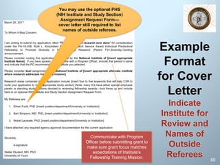 Example
Format
for Cover
Letter
Indicate
Institute for
Review and
Names of
Outside
Referees 60
Communicate with Program
Officer before submitting grant to
make sure grant focus matches
expectations of Institute’s
Fellowship Training Mission.
You should use the optional PHS “NIH
Institute and Study Section Assignment
Request Form” in SF424 to request this—
cover letter still required to list names of
outside referees.
 