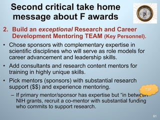 Second critical take home
message about F awards
2. Build an exceptional Research and Career
Development Mentoring TEAM (Key Personnel).
• Chose sponsors with complementary expertise in
scientific disciplines who will serve as role models for
career advancement and leadership skills.
• Add consultants and research content mentors for
training in highly unique skills.
• Pick mentors (sponsors) with substantial research
support ($$) and experience mentoring.
– If primary mentor/sponsor has expertise but “in between”
NIH grants, recruit a co-mentor with substantial funding
who commits to support research.
61
TIP
 