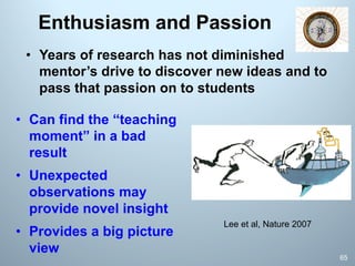 Enthusiasm and Passion
• Years of research has not diminished
mentor’s drive to discover new ideas and to
pass that passion on to students
65
Lee et al, Nature 2007
• Can find the “teaching
moment” in a bad
result
• Unexpected
observations may
provide novel insight
• Provides a big picture
view
 