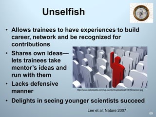 Unselfish
69
Lee et al, Nature 2007
• Allows trainees to have experiences to build
career, network and be recognized for
contributions
• Shares own ideas—
lets trainees take
mentor’s ideas and
run with them
• Lacks defensive
manner http://www.isikplastik.com/wp-content/uploads/2013/10/career.jpg
• Delights in seeing younger scientists succeed
 