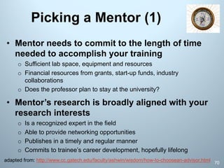 Picking a Mentor (1)
70
• Mentor needs to commit to the length of time
needed to accomplish your training
o Sufficient lab space, equipment and resources
o Financial resources from grants, start-up funds, industry
collaborations
o Does the professor plan to stay at the university?
• Mentor’s research is broadly aligned with your
research interests
o Is a recognized expert in the field
o Able to provide networking opportunities
o Publishes in a timely and regular manner
o Commits to trainee’s career development, hopefully lifelong
adapted from: http://www.cc.gatech.edu/faculty/ashwin/wisdom/how-to-choosean-advisor.html
 