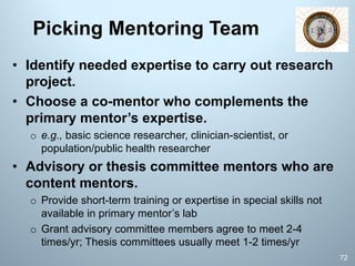 Picking Mentoring Team
72
• Identify needed expertise to carry out research
project.
• Choose a co-mentor who complements the
primary mentor’s expertise.
o e.g., basic science researcher, clinician-scientist, or
population/public health researcher
• Advisory or thesis committee mentors who are
content mentors.
o Provide short-term training or expertise in special skills not
available in primary mentor’s lab
o Grant advisory committee members agree to meet 2-4
times/yr; Thesis committees usually meet 1-2 times/yr
 