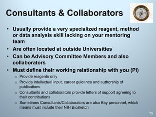 Consultants & Collaborators
73
• Usually provide a very specialized reagent, method
or data analysis skill lacking on your mentoring
team
• Are often located at outside Universities
• Can be Advisory Committee Members and also
collaborators
• Must define their working relationship with you (PI)
o Provide reagents only
o Provide intellectual input, career guidance and authorship of
publications
o Consultants and collaborators provide letters of support agreeing to
their contributions
o Sometimes Consultants/Collaborators are also Key personnel, which
means must include their NIH Biosketch
 