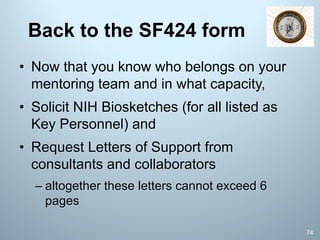 Back to the SF424 form
• Now that you know who belongs on your
mentoring team and in what capacity,
• Solicit NIH Biosketches (for all listed as
Key Personnel) and
• Request Letters of Support from
consultants and collaborators
– altogether these letters cannot exceed 6
pages
74
 